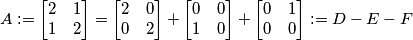A := \begin{bmatrix} 2 & 1 \\ 1 & 2 \end{bmatrix} = \begin{bmatrix} 2 & 0 \\ 0 & 2 \end{bmatrix} + \begin{bmatrix} 0 & 0 \\ 1 & 0 \end{bmatrix} + \begin{bmatrix} 0 & 1 \\ 0 & 0 \end{bmatrix} := D - E - F\\ A := \begin{bmatrix} 2 & 1 \\ 1 & 2 \end{bmatrix} = \begin{bmatrix} 2 & 0 \\ 0 & 2 \end{bmatrix} + \begin{bmatrix} 0 & 0 \\ 1 & 0 \end{bmatrix} + \begin{bmatrix} 0 & 1 \\ 0 & 0 \end{bmatrix} := D - E - F\\