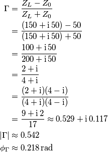 \begin{aligned}
\Gamma &= {Z_L - Z_0 \over Z_L + Z_0}\\
& = {(150 + \mathrm i\, 50) - 50 \over (150 + \mathrm i\, 50) + 50}\\
& = {100 + \mathrm i\, 50 \over 200 +\mathrm i\, 50 }\\
& = {2 + \mathrm i \over 4 + \mathrm i }\\
& = {(2 + \mathrm i)(4 - \mathrm i ) \over (4 + \mathrm i)(4 - \mathrm i)}\\
& = {9 +\mathrm i\, 2 \over 17} \approx 0.529 + \mathrm i \, 0.117\\
|\Gamma| & \approx 0.542\\
\phi_\Gamma & \approx 0.218\,\text{rad}
\end{aligned} \begin{aligned}
\Gamma &= {Z_L - Z_0 \over Z_L + Z_0}\\
& = {(150 + \mathrm i\, 50) - 50 \over (150 + \mathrm i\, 50) + 50}\\
& = {100 + \mathrm i\, 50 \over 200 +\mathrm i\, 50 }\\
& = {2 + \mathrm i \over 4 + \mathrm i }\\
& = {(2 + \mathrm i)(4 - \mathrm i ) \over (4 + \mathrm i)(4 - \mathrm i)}\\
& = {9 +\mathrm i\, 2 \over 17} \approx 0.529 + \mathrm i \, 0.117\\
|\Gamma| & \approx 0.542\\
\phi_\Gamma & \approx 0.218\,\text{rad}
\end{aligned}