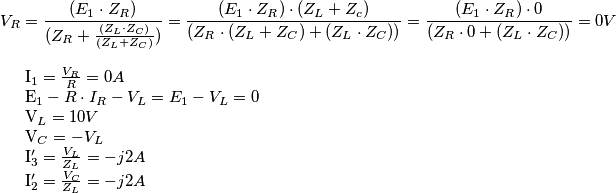 V_R={{(E_1 \cdot Z_R)} \over (Z_R+{(Z_L \cdot Z_C) \over {(Z_L+Z_C)}})} =
{{(E_1 \cdot Z_R)} \cdot (Z_L+Z_c) \over (Z_R \cdot (Z_L + Z_C) + (Z_L \cdot Z_C))} =
{{(E_1 \cdot Z_R)} \cdot 0 \over (Z_R \cdot 0 + (Z_L \cdot Z_C))} = 0V
I_1 = {V_R \over R} = 0A
E_1-R \cdot I_R-V_L = E_1-V_L = 0
V_L= 10V
V_C = -V_L
I_3' = {V_L \over Z_L} = -j2A
I_2' = {V_C \over Z_L} = -j2 A V_R={{(E_1 \cdot Z_R)} \over (Z_R+{(Z_L \cdot Z_C) \over {(Z_L+Z_C)}})} =
{{(E_1 \cdot Z_R)} \cdot (Z_L+Z_c) \over (Z_R \cdot (Z_L + Z_C) + (Z_L \cdot Z_C))} =
{{(E_1 \cdot Z_R)} \cdot 0 \over (Z_R \cdot 0 + (Z_L \cdot Z_C))} = 0V
I_1 = {V_R \over R} = 0A
E_1-R \cdot I_R-V_L = E_1-V_L = 0
V_L= 10V
V_C = -V_L
I_3' = {V_L \over Z_L} = -j2A
I_2' = {V_C \over Z_L} = -j2 A