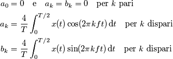 \begin{align}
a_0 &= 0\quad \text{e}\quad a_k = b_k = 0\quad \text{per $k$ pari} \\
a_k &= \frac{4}{T}\int_0^{T/2}x(t)\cos(2\pi k ft)\,\text{d} t\quad \text{per $k$ dispari} \\
b_k &= \frac{4}{T}\int_0^{T/2}x(t)\sin(2\pi k ft)\,\text{d} t\quad \text{per $k$ dispari}
\end{align}