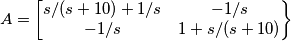 A =
\begin{bmatrix}
s/(s+10)+1/s&-1/s\\
-1/s&1+s/(s+10)\\
\end{Bmatrix} A =
\begin{bmatrix}
s/(s+10)+1/s&-1/s\\
-1/s&1+s/(s+10)\\
\end{Bmatrix}