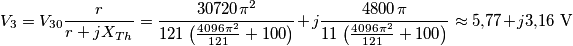{V_3} = {V_{30}}\frac{r}{{r + j{X_{Th}}}} = \frac{{30720{\mkern 1mu} {\pi ^2}}}{{121{\mkern 1mu} \left( {\frac{{4096{\mkern 1mu} {\pi ^2}}}{{121}} + 100} \right)}} + j\frac{{4800{\mkern 1mu} {\mkern 1mu} \pi }}{{11{\mkern 1mu} \left( {\frac{{4096{\mkern 1mu} {\pi ^2}}}{{121}} + 100} \right)}} \approx 5{,}77  + j3{,}16\,\,{\rm{V}}