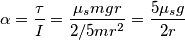 \alpha=\frac{\tau}{I}=\frac{\mu_smgr}{2/5mr^2}=\frac{5\mu_sg}{2r} \alpha=\frac{\tau}{I}=\frac{\mu_smgr}{2/5mr^2}=\frac{5\mu_sg}{2r}