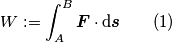 W:=\int_{A}^{B} \boldsymbol{F} \cdot \text{d}\boldsymbol{s} \qquad (1) W:=\int_{A}^{B} \boldsymbol{F} \cdot \text{d}\boldsymbol{s} \qquad (1)