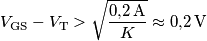 V_\text{GS}-V_\text{T} > \sqrt{\frac{0{,}2\,\text{A}}{K}}\approx 0{,}2\,\text{V} V_\text{GS}-V_\text{T} > \sqrt{\frac{0{,}2\,\text{A}}{K}}\approx 0{,}2\,\text{V}