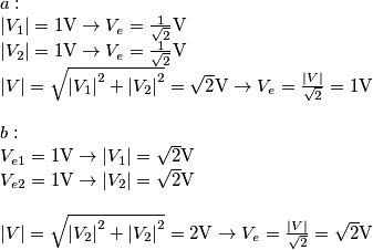 \begin{array}{l}
a:\\
\left| {{V_1}} \right| = 1{\rm{V}} \to {V_e} = \frac{1}{{\sqrt 2 }}{\rm{V}}\\
\left| {{V_2}} \right| = 1{\rm{V}} \to {V_e} = \frac{1}{{\sqrt 2 }}{\rm{V}}\\
\left| V \right| = \sqrt {{{\left| {{V_1}} \right|}^2} + {{\left| {{V_2}} \right|}^2}} = \sqrt 2 {\rm{V}} \to {V_e} = \frac{{\left| V \right|}}{{\sqrt 2 }} = 1{\rm{V}}\\
\\
b:\\
{V_{e1}} = 1{\rm{V}} \to \left| {{V_1}} \right| = \sqrt 2 {\rm{V}}\\
{V_{e2}} = 1{\rm{V}} \to \left| {{V_2}} \right| = \sqrt 2 {\rm{V}}\\
\\
\left| V \right| = \sqrt {{{\left| {{V_2}} \right|}^2} + {{\left| {{V_2}} \right|}^2}} = 2{\rm{V}} \to {V_e} = \frac{{\left| V \right|}}{{\sqrt 2 }} = \sqrt 2 {\rm{V}}
\end{array} \begin{array}{l}
a:\\
\left| {{V_1}} \right| = 1{\rm{V}} \to {V_e} = \frac{1}{{\sqrt 2 }}{\rm{V}}\\
\left| {{V_2}} \right| = 1{\rm{V}} \to {V_e} = \frac{1}{{\sqrt 2 }}{\rm{V}}\\
\left| V \right| = \sqrt {{{\left| {{V_1}} \right|}^2} + {{\left| {{V_2}} \right|}^2}} = \sqrt 2 {\rm{V}} \to {V_e} = \frac{{\left| V \right|}}{{\sqrt 2 }} = 1{\rm{V}}\\
\\
b:\\
{V_{e1}} = 1{\rm{V}} \to \left| {{V_1}} \right| = \sqrt 2 {\rm{V}}\\
{V_{e2}} = 1{\rm{V}} \to \left| {{V_2}} \right| = \sqrt 2 {\rm{V}}\\
\\
\left| V \right| = \sqrt {{{\left| {{V_2}} \right|}^2} + {{\left| {{V_2}} \right|}^2}} = 2{\rm{V}} \to {V_e} = \frac{{\left| V \right|}}{{\sqrt 2 }} = \sqrt 2 {\rm{V}}
\end{array}