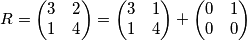 R= \begin{pmatrix}
3 & 2 \\
1 & 4
\end{pmatrix} = \begin{pmatrix}
3 & 1 \\
1 & 4
\end{pmatrix}+ \begin{pmatrix}
0 & 1 \\
0 & 0
\end{pmatrix} R= \begin{pmatrix}
3 & 2 \\
1 & 4
\end{pmatrix} = \begin{pmatrix}
3 & 1 \\
1 & 4
\end{pmatrix}+ \begin{pmatrix}
0 & 1 \\
0 & 0
\end{pmatrix}