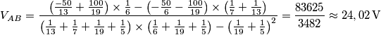 V_{AB}=\frac{\left( \frac{-50}{13}+\frac{100}{19} \right)\times \frac{1}{6}-\left( -\frac{50}{6}-\frac{100}{19} \right)\times \left( \frac{1}{7}+\frac{1}{13} \right)}{\left( \frac{1}{13}+\frac{1}{7}+\frac{1}{19}+\frac{1}{5} \right)\times \left( \frac{1}{6}+\frac{1}{19}+\frac{1}{5} \right)-\left( \frac{1}{19}+\frac{1}{5} \right)^{2}}=\frac{\text{83625}}{\text{3482}}\approx 24,02\,\text{V} V_{AB}=\frac{\left( \frac{-50}{13}+\frac{100}{19} \right)\times \frac{1}{6}-\left( -\frac{50}{6}-\frac{100}{19} \right)\times \left( \frac{1}{7}+\frac{1}{13} \right)}{\left( \frac{1}{13}+\frac{1}{7}+\frac{1}{19}+\frac{1}{5} \right)\times \left( \frac{1}{6}+\frac{1}{19}+\frac{1}{5} \right)-\left( \frac{1}{19}+\frac{1}{5} \right)^{2}}=\frac{\text{83625}}{\text{3482}}\approx 24,02\,\text{V}