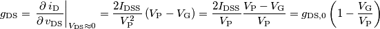 g_\text{DS}=\left. \frac{\partial \, i_\text{D}}{\partial \, v_\text{DS}}\right|_{V_\text{DS}\approx 0}=\frac{2I_\text{DSS}}{V_\text{P}^2}\left ( V_\text{P}-V_\text{G} \right )=\frac{2I_\text{DSS}}{V_\text{P}}\frac{V_\text{P}-V_\text{G}}{V_\text{P}}=g_\text{DS,0}\left ( 1- \frac{V_\text{G}}{V_\text{P}} \right) g_\text{DS}=\left. \frac{\partial \, i_\text{D}}{\partial \, v_\text{DS}}\right|_{V_\text{DS}\approx 0}=\frac{2I_\text{DSS}}{V_\text{P}^2}\left ( V_\text{P}-V_\text{G} \right )=\frac{2I_\text{DSS}}{V_\text{P}}\frac{V_\text{P}-V_\text{G}}{V_\text{P}}=g_\text{DS,0}\left ( 1- \frac{V_\text{G}}{V_\text{P}} \right)
