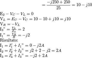 ={-j250 + 250 \over 25} = 10-j10
E_2-V_C-V_L = 0
V_L=E_C-V_C = 10-10+j10 = j10
V_R = - V_L
I_3"= {V_L \over Z_L} =2
I_1" = {V_R \over R} = -j2
Risultato:
I_1 = I_1'+I_1"= 0-j2 A
I_2 = I_2'+I_2" = j2+2 -j2 = 2 A
I_3 = I_3'+I_3" = -j2 +2 A ={-j250 + 250 \over 25} = 10-j10
E_2-V_C-V_L = 0
V_L=E_C-V_C = 10-10+j10 = j10
V_R = - V_L
I_3"= {V_L \over Z_L} =2
I_1" = {V_R \over R} = -j2
Risultato:
I_1 = I_1'+I_1"= 0-j2 A
I_2 = I_2'+I_2" = j2+2 -j2 = 2 A
I_3 = I_3'+I_3" = -j2 +2 A