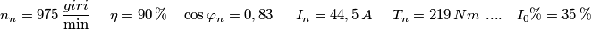 n_{n}=975\,\frac{giri}{\min }\,\quad\,\eta =90\,\%\,\,\,\,\,\,\cos \varphi _{n}=0,83\,\,\,\,\,\,\,\,\,I_{n}=44,5\,A\,\,\,\,\,\,\,\,T_{n}=219\,Nm\,\,....\,\,\,\,\,\,I_{0}\%=35\,\% \quad\quad n_{n}=975\,\frac{giri}{\min }\,\quad\,\eta =90\,\%\,\,\,\,\,\,\cos \varphi _{n}=0,83\,\,\,\,\,\,\,\,\,I_{n}=44,5\,A\,\,\,\,\,\,\,\,T_{n}=219\,Nm\,\,....\,\,\,\,\,\,I_{0}\%=35\,\% \quad\quad