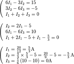 \begin{array}{l}
\left( \begin{array}{l}
6{I_1} - 3{I_2} = 15\\
3{I_2} - 6{I_3} = - 5\\
{I_1} + {I_2} + {I_3} = 0
\end{array} \right.\\
\\
\left( \begin{array}{l}
{I_2} = 2{I_1} - 5\\
6{I_1} - 6{I_3} = 10\\
{I_1} + 2{I_1} - 5 + {I_1} - \frac{5}{3} = 0
\end{array} \right.\\
\\
\left( \begin{array}{l}
{I_1} = \frac{{20}}{{12}} = \frac{5}{3}{\rm{A}}\\
{I_2} = \frac{4}{3} \times \frac{5}{3} - 5 = \frac{{20}}{9} - 5 = - \frac{5}{3} \, \text{A}\\
{I_3} = \frac{1}{6}\left( {10 - 10} \right) = 0{\rm{A}}
\end{array} \right.
\end{array} \begin{array}{l}
\left( \begin{array}{l}
6{I_1} - 3{I_2} = 15\\
3{I_2} - 6{I_3} = - 5\\
{I_1} + {I_2} + {I_3} = 0
\end{array} \right.\\
\\
\left( \begin{array}{l}
{I_2} = 2{I_1} - 5\\
6{I_1} - 6{I_3} = 10\\
{I_1} + 2{I_1} - 5 + {I_1} - \frac{5}{3} = 0
\end{array} \right.\\
\\
\left( \begin{array}{l}
{I_1} = \frac{{20}}{{12}} = \frac{5}{3}{\rm{A}}\\
{I_2} = \frac{4}{3} \times \frac{5}{3} - 5 = \frac{{20}}{9} - 5 = - \frac{5}{3} \, \text{A}\\
{I_3} = \frac{1}{6}\left( {10 - 10} \right) = 0{\rm{A}}
\end{array} \right.
\end{array}