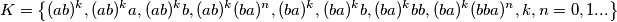 K= \left \{ (ab)^k,(ab)^k a, (ab)^k b, (ab)^k (ba)^n,(ba)^k, (ba)^k b, (ba)^k bb, (ba)^k (bba)^n, k, n=0,1 ... \right \} K= \left \{ (ab)^k,(ab)^k a, (ab)^k b, (ab)^k (ba)^n,(ba)^k, (ba)^k b, (ba)^k bb, (ba)^k (bba)^n, k, n=0,1 ... \right \}