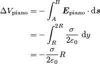 \begin{align} \Delta V_{\text{piano}} &=-\int_{A}^{B} \boldsymbol{E}_{\text{piano}} \cdot \text{d} \boldsymbol{s} \\
&=-\int_{R}^{2R}\frac{\sigma}{2\varepsilon_0}\text{ d}y \\
&=-\frac{\sigma}{2\varepsilon_0}R \end{align} \begin{align} \Delta V_{\text{piano}} &=-\int_{A}^{B} \boldsymbol{E}_{\text{piano}} \cdot \text{d} \boldsymbol{s} \\
&=-\int_{R}^{2R}\frac{\sigma}{2\varepsilon_0}\text{ d}y \\
&=-\frac{\sigma}{2\varepsilon_0}R \end{align}