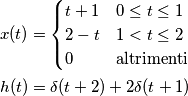 \begin{aligned}
x(t) = \begin{cases}
t + 1 & 0 \leq t \leq 1\\
2 - t & 1 < t \leq 2\\
0 & \text{altrimenti}
\end{cases}\\
h(t) = \delta(t + 2) + 2\delta(t + 1)
\end{aligned} \begin{aligned}
x(t) = \begin{cases}
t + 1 & 0 \leq t \leq 1\\
2 - t & 1 < t \leq 2\\
0 & \text{altrimenti}
\end{cases}\\
h(t) = \delta(t + 2) + 2\delta(t + 1)
\end{aligned}