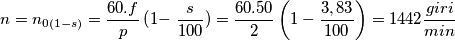 \[n=n_{0\left ( 1-s \right )}=\frac{60.f}{p}\left ( 1- \right\frac{s}{100} )=\frac{60.50}{2}\left ( 1-\frac{3,83}{100} \right )=1442\frac{giri}{min}\]