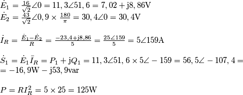 \begin{array}{l}
{{\dot E}_1} = \frac{{16}}{{\sqrt 2 }}\angle 0 = 11,3\angle 51,6 = 7,02 + {\rm{j}}8,86{\rm{V}}\\
{{\dot E}_2} = \frac{{43}}{{\sqrt 2 }}\angle 0,9 \times \frac{{180}}{\pi } = 30,4\angle 0 = 30,4{\rm{V}}\\
\\
{{\dot I}_R} = \frac{{{{\dot E}_1} - {{\dot E}_2}}}{R} = \frac{{ - 23,4 + {\rm{j}}8,86}}{5} = \frac{{25\angle 159}}{5} = 5\angle 159{\rm{A}}\\
\\
{{\dot S}_1} = {{\dot E}_1}{{\bar I}_R} = {P_1} + {\rm{j}}{Q_1} = 11,3\angle 51,6 \times 5\angle  - 159 = 56,5{\angle ^{}} - 107,4 = \\
 =  - 16,9{\rm{W}} - {\rm{j}}53,9{\mathop{\rm var}} \\
\\
P = RI_R^2 = 5 \times 25 = 125{\rm{W}}
\end{array}
