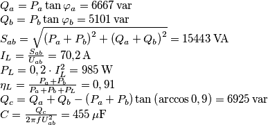\begin{array}{l}
{Q_a} = {P_a}\tan {\varphi _a} = 6667 \, {\mathop{\rm var}} \\
{Q_b} = {P_b}\tan {\varphi _b} = 5101 \, {\mathop{\rm var}} \\
{S_{ab}} = \sqrt {{{\left( {{P_a} + {P_b}} \right)}^2} + {{\left( {{Q_a} + {Q_b}} \right)}^2}} = 15443 \, {\rm{VA}}\\
{I_L} = \frac{{{S_{ab}}}}{{{U_{ab}}}} = 70{,}2 \, {\rm{A}}\\
{P_L} = 0,2 \cdot I_L^2 = 985 \, {\rm{W}}\\
{\eta _L} = \frac{{{P_a} + {P_b}}}{{{P_a} + {P_b} + {P_L}}} = 0,91\\
{Q_c} = {Q_a} + {Q_b} - \left( {{P_a} + {P_b}} \right)\tan \left( {\arccos 0,9} \right) = 6925 \, \rm{var}\\
C = \frac{{{Q_c}}}{{2\pi fU_{ab}^2}} = 455 \, \mu {\rm{F}}
\end{array} \begin{array}{l}
{Q_a} = {P_a}\tan {\varphi _a} = 6667 \, {\mathop{\rm var}} \\
{Q_b} = {P_b}\tan {\varphi _b} = 5101 \, {\mathop{\rm var}} \\
{S_{ab}} = \sqrt {{{\left( {{P_a} + {P_b}} \right)}^2} + {{\left( {{Q_a} + {Q_b}} \right)}^2}} = 15443 \, {\rm{VA}}\\
{I_L} = \frac{{{S_{ab}}}}{{{U_{ab}}}} = 70{,}2 \, {\rm{A}}\\
{P_L} = 0,2 \cdot I_L^2 = 985 \, {\rm{W}}\\
{\eta _L} = \frac{{{P_a} + {P_b}}}{{{P_a} + {P_b} + {P_L}}} = 0,91\\
{Q_c} = {Q_a} + {Q_b} - \left( {{P_a} + {P_b}} \right)\tan \left( {\arccos 0,9} \right) = 6925 \, \rm{var}\\
C = \frac{{{Q_c}}}{{2\pi fU_{ab}^2}} = 455 \, \mu {\rm{F}}
\end{array}