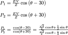 \begin{array}{l}

{P_1} = \frac{{EV}}{Z}\cos \left( {\theta  - 30} \right)\\
\\
{P_2} = \frac{{EV}}{Z}\cos \left( {\theta  + 30} \right)\\
\\
\frac{{{P_1}}}{{{P_2}}} = \frac{{\cos \left( {\theta  - 30} \right)}}{{\cos \left( {\theta  + 30} \right)}} = \frac{{\frac{{\sqrt 3 }}{2}\cos \theta  + \frac{1}{2}\sin \theta }}{{\frac{{\sqrt 3 }}{2}\cos \theta  - \frac{1}{2}\sin \theta }}
\end{array}