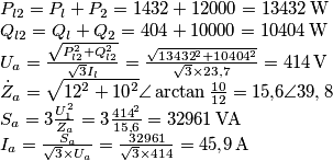 \begin{array}{l}
{P_{l2}} = {P_l} + {P_2} = 1432 + 12000 = 13432 \, {\rm{W}}\\
{Q_{l2}} = {Q_l} + {Q_2} = 404 + 10000 = 10404 \, {\rm{W}}\\
{U_a} = \frac{{\sqrt {P_{l2}^2 + Q_{l2}^2} }}{{\sqrt 3 {I_l}}} = \frac{{\sqrt {{{13432}^2} + {{10404}^2}} }}{{\sqrt 3  \times 23{,}7}} = 414 \, {\rm{V}}\\
{{\dot Z}_a} = \sqrt {{{12}^2} + {{10}^2}} \angle \arctan \frac{{10}}{{12}} = 15{,}6\angle 39,8\\
{S_a} = 3\frac{{U_1^2}}{{{Z_a}}} = 3\frac{{{{414}^2}}}{{15{,}6}} = 32961 \, {\rm{VA}}\\
{I_a} = \frac{{{S_a}}}{{\sqrt 3  \times {U_a}}} = \frac{{32961}}{{\sqrt 3  \times 414}} = 45{,}9 \, {\rm{A}}
\end{array}