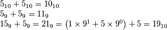 \begin{array}{l}
{5_{10}} + {5_{10}} = {10_{10}}\\
{5_9} + {5_9} = {11_9}\\
{15_9} + {5_9} = {21_9} = \left( {1 \times {9^1} + 5 \times {9^0}} \right) + 5 = {19_{10}}
\end{array} \begin{array}{l}
{5_{10}} + {5_{10}} = {10_{10}}\\
{5_9} + {5_9} = {11_9}\\
{15_9} + {5_9} = {21_9} = \left( {1 \times {9^1} + 5 \times {9^0}} \right) + 5 = {19_{10}}
\end{array}