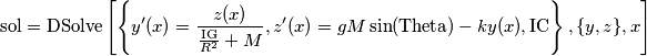 \text{sol}=\text{DSolve}\left[\left\{y'(x)=\frac{z(x)}{\frac{\text{IG}}{R^2}+M},z'(x)=g M \sin (\text{Theta})-k y(x),\text{IC}\right\},\{y,z\},x\right]