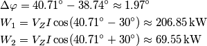 \begin{align}
  & \Delta \varphi =40.71{}^\circ -38.74{}^\circ \approx 1.97{}^\circ  \\ 
 & {{W}_{1}}={{V}_{Z}}I\cos (40.71{}^\circ -30{}^\circ )\approx 206.85\,\text{kW} \\ 
 & {{W}_{2}}={{V}_{Z}}I\cos (40.71{}^\circ +30{}^\circ )\approx 69.55\,\text{kW} \\ 
 &  \\ 
\end{align}