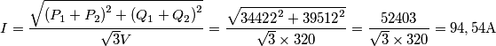 I = \frac{{\sqrt {{{\left( {{P_1} + {P_2}} \right)}^2} + {{\left( {{Q_1} + {Q_2}} \right)}^2}} }}{{\sqrt 3 V}} = \frac{{\sqrt {{{34422}^2} + {{39512}^2}} }}{{\sqrt 3  \times 320}} = \frac{{52403}}{{\sqrt 3  \times 320}} = 94,54{\rm{A}}