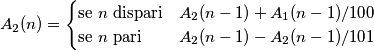 A_2(n) = \begin{cases} \mbox{se } n \mbox{ dispari} & A_2(n-1) + A_1(n-1)/100 \\ \mbox{se } n \mbox{ pari} & A_2(n-1) - A_2(n-1)/101 \end{cases} A_2(n) = \begin{cases} \mbox{se } n \mbox{ dispari} & A_2(n-1) + A_1(n-1)/100 \\ \mbox{se } n \mbox{ pari} & A_2(n-1) - A_2(n-1)/101 \end{cases}