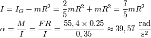 \begin{align}
& I=I_{G}+mR^{2}=\frac{2}{5}mR^{2}+mR^{2}=\frac{7}{5}mR^{2} \\
& \alpha =\frac{M}{I}=\frac{FR}{I}=\frac{55,4\times 0.25}{0,35}\approx 39,57\ \frac{\text{rad}}{\text{s}^{\text{2}}} \\
\end{align} \begin{align}
& I=I_{G}+mR^{2}=\frac{2}{5}mR^{2}+mR^{2}=\frac{7}{5}mR^{2} \\
& \alpha =\frac{M}{I}=\frac{FR}{I}=\frac{55,4\times 0.25}{0,35}\approx 39,57\ \frac{\text{rad}}{\text{s}^{\text{2}}} \\
\end{align}