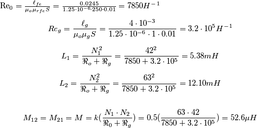 $$
Re_{0}=\frac{\ell_{fe}}{\mu_{o}\mu_{rfe}S}=\frac{0.0245}{1.25\cdot{10^{-6}}\cdot{250}\cdot{0.01}}=7850 H^-^1
$$
$$
Re_{g}=\frac{\ell_{g}}{\mu_{o}\mu_{g}S}=\frac{4\cdot{10^{-3}}}{1.25\cdot{10^{-6}}\cdot{1}\cdot{0.01}}=3.2\cdot{10^{5}}H^-^1
$$
$$
L_1=\frac{N_{1}^{2}}{\Re_o+\Re_g}=\frac{42^2}{7850+3.2\cdot{10^{5}}}=5.38 mH
$$
$$
L_2=\frac{N_{2}^{2}}{\Re_o+\Re_g}=\frac{63^2}{7850+3.2\cdot{10^{5}}}=12.10 mH
$$
$$
M_{12}=M_{21}=M= k(\frac{N_1\cdot{N_2}}{\Re_0+\Re_g})=0.5(\frac{63\cdot{42}}{7850+3.2\cdot{10^{5}}})=52.6\mu{H}
$$ $$
Re_{0}=\frac{\ell_{fe}}{\mu_{o}\mu_{rfe}S}=\frac{0.0245}{1.25\cdot{10^{-6}}\cdot{250}\cdot{0.01}}=7850 H^-^1
$$
$$
Re_{g}=\frac{\ell_{g}}{\mu_{o}\mu_{g}S}=\frac{4\cdot{10^{-3}}}{1.25\cdot{10^{-6}}\cdot{1}\cdot{0.01}}=3.2\cdot{10^{5}}H^-^1
$$
$$
L_1=\frac{N_{1}^{2}}{\Re_o+\Re_g}=\frac{42^2}{7850+3.2\cdot{10^{5}}}=5.38 mH
$$
$$
L_2=\frac{N_{2}^{2}}{\Re_o+\Re_g}=\frac{63^2}{7850+3.2\cdot{10^{5}}}=12.10 mH
$$
$$
M_{12}=M_{21}=M= k(\frac{N_1\cdot{N_2}}{\Re_0+\Re_g})=0.5(\frac{63\cdot{42}}{7850+3.2\cdot{10^{5}}})=52.6\mu{H}
$$