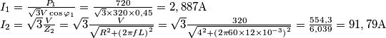 \begin{array}{l}
{I_1} = \frac{{{P_1}}}{{\sqrt 3 V\cos {\varphi _1}}} = \frac{{720}}{{\sqrt 3  \times 320 \times 0,45}} = 2,887{\rm{A}}\\
{I_2} = \sqrt 3 \frac{V}{{{Z_2}}} = \sqrt 3 \frac{V}{{\sqrt {{R^2} + {{\left( {2\pi fL} \right)}^2}} }} = \sqrt 3 \frac{{320}}{{\sqrt {{4^2} + {{\left( {2\pi 60 \times 12 \times {{10}^{ - 3}}} \right)}^2}} }} = \frac{{554,3}}{{6,039}} = 91,79{\rm{A}}
\end{array}