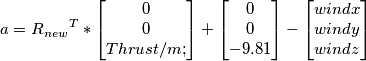 a={R_{new}}^T*\begin{bmatrix}
0\\0\\Thrust/m;
\end{bmatrix}+
\begin{bmatrix}
0\\0\\-9.81
\end{bmatrix}-
\begin{bmatrix}
windx\\windy\\windz
\end{bmatrix} a={R_{new}}^T*\begin{bmatrix}
0\\0\\Thrust/m;
\end{bmatrix}+
\begin{bmatrix}
0\\0\\-9.81
\end{bmatrix}-
\begin{bmatrix}
windx\\windy\\windz
\end{bmatrix}