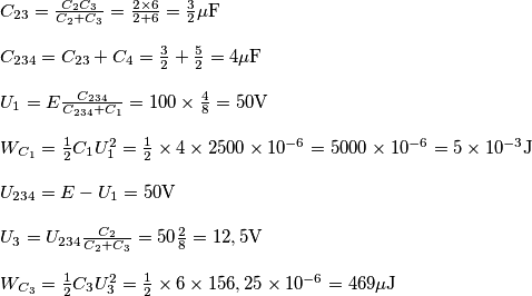 \[\begin{array}{l}
{C_{23}} = \frac{{{C_2}{C_3}}}{{{C_2} + {C_3}}} = \frac{{2 \times 6}}{{2 + 6}} = \frac{3}{2}\mu {\rm{F}}\\
\\
{C_{234}} = {C_{23}} + {C_4} = \frac{3}{2} + \frac{5}{2} = 4\mu {\rm{F}}\\
\\
{U_1} = E\frac{{{C_{234}}}}{{{C_{234}} + {C_1}}} = 100 \times \frac{4}{8} = 50{\rm{V}}\\
\\
{W_{{C_1}}} = \frac{1}{2}{C_1}U_1^2 = \frac{1}{2} \times 4 \times 2500 \times {10^{ - 6}} = 5000 \times {10^{ - 6}} = 5 \times {10^{ - 3}}{\rm{J}}\\
\\
{U_{234}} = E - {U_1} = 50{\rm{V}}\\
\\
{U_3} = {U_{234}}\frac{{{C_2}}}{{{C_2} + {C_3}}} = 50\frac{2}{8} = 12,5{\rm{V}}\\
\\
{W_{{C_3}}} = \frac{1}{2}{C_3}U_3^2 = \frac{1}{2} \times 6 \times 156,25 \times {10^{ - 6}} = 469\mu {\rm{J}}
\end{array}\]