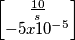 \begin{bmatrix} \frac {10}{s} \\
- 5 x 10^{-5} \end{bmatrix} \begin{bmatrix} \frac {10}{s} \\
- 5 x 10^{-5} \end{bmatrix}