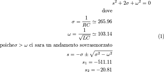 \begin{equation}
\begin{split}
&s^2 + 2\sigma + \omega^2 = 0 \\
\text{dove} \\
\sigma = \frac{1}{RC} \simeq 265.96 \\
\omega = \frac{1}{\sqrt{LC}} \simeq 103.14 \\
\text{poiche} \sigma > \omega \text{ ci sara un andamento sovrasmorzato} \\
s = -\sigma \pm \sqrt{\sigma ^2 - \omega ^2} \\
s_1 = -511.11\\
s_2 = -20.81
\end{split}
\end{equation}