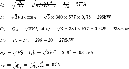 \[\begin{array}{l}
{I_L} = \sqrt {\frac{{{P_J}}}{{3{R_L}}}}  = \sqrt {\frac{{20 \times {{10}^3}}}{{3 \times 20 \times {{10}^{ - 3}}}}}  = \frac{{{{10}^3}}}{{\sqrt 3 }} = 577{\rm{A}}\\
\\
{P_i} = \sqrt 3 V{I_L}\cos \varphi  = \sqrt 3  \times 380 \times 577 \times 0,78 = 296{\rm{kW}}\\
\\
{Q_i} = {Q_Z} = \sqrt 3 V{I_L}\sin \varphi  = \sqrt 3  \times 380 \times 577 \times 0,626 = 238{\rm{kvar}}\\
\\
{P_Z} = {P_i} - {P_L} = 296 - 20 = 276{\rm{kW}}\\
\\
{S_Z} = \sqrt {P_Z^2 + Q_Z^2}  = \sqrt {{{276}^2} + {{238}^2}}  = 364{\rm{kVA}}\\
\\
{V_Z} = \frac{{{S_Z}}}{{\sqrt 3 {I_L}}} = \frac{{364 \times {{10}^3}}}{{\sqrt 3  \times 577}} = 365{\rm{V}}
\end{array}\]
