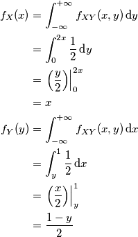 \begin{aligned}
f_{X}(x) & = \int_{-\infty}^{+\infty} f_{XY}(x,y)\,\text dy\\
& = \int_0^{2x} {1 \over 2}\,\text dy \\
& = \left.\left({y \over 2} \right )\right|_0^{2x}\\
& = x \\
f_Y(y) &= \int_{-\infty}^{+\infty} f_{XY}(x,y)\,\text dx\\
& = \int_y^{1}{1 \over 2}\,\text dx \\
& = \left.\left({x \over 2} \right )\right|_y^{1}\\
& = {1 - y \over 2}
\end{aligned}