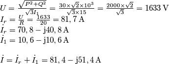 \begin{array}{l}
U = \frac{{\sqrt {{P^2} + {Q^2}} }}{{\sqrt 3 {I_1}}} = \frac{{30 \times \sqrt 2 \times {{10}^3}}}{{\sqrt 3 \times 15}} = \frac{{2000 \times \sqrt 2 }}{{\sqrt 3 }} = 1633\, \text{V}\\
{I_r} = \frac{U}{R} = \frac{{1633}}{{20}} = 81,7 \, \text{A}\\
{{\dot I}_r} = 70,8 - {\rm{j}}40,8 \, \text{A}\\
{{\dot I}_1} = 10,6 - {\rm{j}}10,6 \, \text{A}\\
\\
\dot I = {{\dot I}_r} + {{\dot I}_1} = 81,4 - {\rm{j51}},4 \, \text{A}
\end{array} \begin{array}{l}
U = \frac{{\sqrt {{P^2} + {Q^2}} }}{{\sqrt 3 {I_1}}} = \frac{{30 \times \sqrt 2 \times {{10}^3}}}{{\sqrt 3 \times 15}} = \frac{{2000 \times \sqrt 2 }}{{\sqrt 3 }} = 1633\, \text{V}\\
{I_r} = \frac{U}{R} = \frac{{1633}}{{20}} = 81,7 \, \text{A}\\
{{\dot I}_r} = 70,8 - {\rm{j}}40,8 \, \text{A}\\
{{\dot I}_1} = 10,6 - {\rm{j}}10,6 \, \text{A}\\
\\
\dot I = {{\dot I}_r} + {{\dot I}_1} = 81,4 - {\rm{j51}},4 \, \text{A}
\end{array}