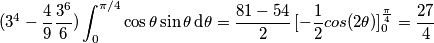 (3^4-\frac{4}{9} \frac{3^6}{6}) \int_0^{\pi/4} \cos \theta \sin \theta \,\text{d}\theta= \frac{81-54}{2} \, [- \frac{1}{2} cos(2\theta)]_{0}^{\frac{\pi}{4}}=\frac{27}{4}