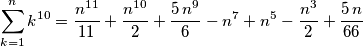 \sum_{k=1}^{n}{k^{10}} = {{n^{11}}\over{11}}+{{ n^{10}}\over{2}} + {{5\,n^9}\over{6}} -n^7+n^5-{{n^3}\over{2}} + {{5\,n}\over{66}} \sum_{k=1}^{n}{k^{10}} = {{n^{11}}\over{11}}+{{ n^{10}}\over{2}} + {{5\,n^9}\over{6}} -n^7+n^5-{{n^3}\over{2}} + {{5\,n}\over{66}}