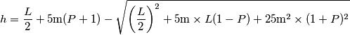 h=\frac{L}{2}+5\text{m}(P+1)-\sqrt{\left(\frac{L}{2}\right)^2+5\text{m}\times L(1-P)+25\text{m}^2\times(1+P)^2} h=\frac{L}{2}+5\text{m}(P+1)-\sqrt{\left(\frac{L}{2}\right)^2+5\text{m}\times L(1-P)+25\text{m}^2\times(1+P)^2}