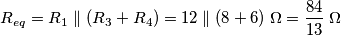 R_{eq} = R_1 \parallel (R_3 + R_4) = 12 \parallel (8+6) \; \Omega = \frac{84}{13} \; \Omega R_{eq} = R_1 \parallel (R_3 + R_4) = 12 \parallel (8+6) \; \Omega = \frac{84}{13} \; \Omega