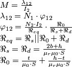 \begin{array}{l}
M = \frac{{\lambda _{12} }}{{I_2 }} \\
\lambda _{12} = N_1 \cdot \varphi _{12} \\
\varphi _{12} = \frac{{N_2 \cdot I_2 }}{{\Re _{eq} }} \cdot \frac{{\Re _0 }}{{\Re _s + \Re _d }}\\
\Re _{eq} = \Re _s ||\Re _0 + \Re _d \\
\Re _s = \Re _d = \frac{{2b + h}}{{\mu _r \mu _0 \cdot S}} \\
\Re _0 = \frac{t}{{\mu _0 \cdot S}} + \frac{{h - t}}{{\mu _r \mu _0 \cdot S}} \\
\end{array} \begin{array}{l}
M = \frac{{\lambda _{12} }}{{I_2 }} \\
\lambda _{12} = N_1 \cdot \varphi _{12} \\
\varphi _{12} = \frac{{N_2 \cdot I_2 }}{{\Re _{eq} }} \cdot \frac{{\Re _0 }}{{\Re _s + \Re _d }}\\
\Re _{eq} = \Re _s ||\Re _0 + \Re _d \\
\Re _s = \Re _d = \frac{{2b + h}}{{\mu _r \mu _0 \cdot S}} \\
\Re _0 = \frac{t}{{\mu _0 \cdot S}} + \frac{{h - t}}{{\mu _r \mu _0 \cdot S}} \\
\end{array}
